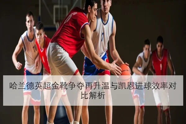 哈兰德英超金靴争夺再升温与凯恩进球效率对比解析